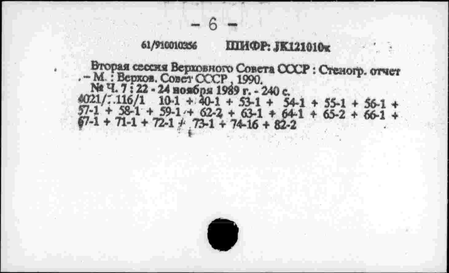 ﻿Ы/И«ШИИ ШИФ^ЖШОКк
Вторая сессия Верховного Совета СССР: Стеиого. отчет . - М : Верхов. Совет СССР. 1990.
N*5-?2 •24 воябпя 19Й9 г. - 240 с.
+ 53-1 + 54-1 + 55-1 + 56-1 + 57-1 + 58-1 + 59-1'+ 62-2 + 63-1 + 64-1 + 65-2 + 66-1 + $7-1 + 71-1 + 72-1 / 734 + 74-16 + 82-2